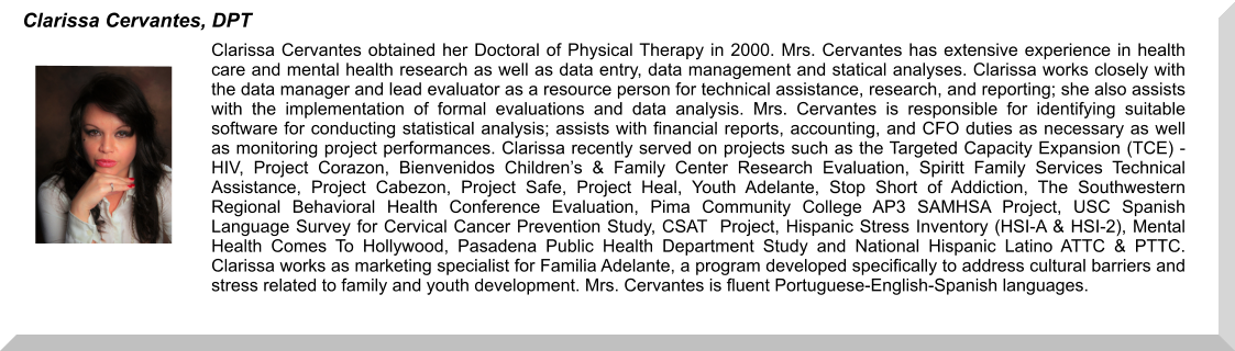 Clarissa Cervantes obtained her Doctoral of Physical Therapy in 2000. Mrs. Cervantes has extensive experience in health care and mental health research as well as data entry, data management and statical analyses. Clarissa works closely with the data manager and lead evaluator as a resource person for technical assistance, research, and reporting; she also assists with the implementation of formal evaluations and data analysis. Mrs. Cervantes is responsible for identifying suitable software for conducting statistical analysis; assists with financial reports, accounting, and CFO duties as necessary as well as monitoring project performances. Clarissa recently served on projects such as the Targeted Capacity Expansion (TCE) - HIV, Project Corazon, Bienvenidos Children’s & Family Center Research Evaluation, Spiritt Family Services Technical Assistance, Project Cabezon, Project Safe, Project Heal, Youth Adelante, Stop Short of Addiction, The Southwestern Regional Behavioral Health Conference Evaluation, Pima Community College AP3 SAMHSA Project, USC Spanish Language Survey for Cervical Cancer Prevention Study, CSAT  Project, Hispanic Stress Inventory (HSI-A & HSI-2), Mental Health Comes To Hollywood, Pasadena Public Health Department Study and National Hispanic Latino ATTC & PTTC.  Clarissa works as marketing specialist for Familia Adelante, a program developed specifically to address cultural barriers and stress related to family and youth development. Mrs. Cervantes is fluent Portuguese-English-Spanish languages.  Clarissa Cervantes, DPT