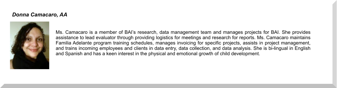 Ms. Camacaro is a member of BAI’s research, data management team and manages projects for BAI. She provides assistance to lead evaluator through providing logistics for meetings and research for reports. Ms. Camacaro maintains Familia Adelante program training schedules, manages invoicing for specific projects, assists in project management, and trains incoming employees and clients in data entry, data collection, and data analysis. She is bi-lingual in English and Spanish and has a keen interest in the physical and emotional growth of child development. Donna Camacaro, AA