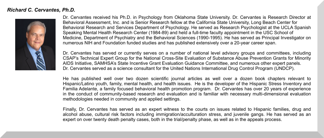 Dr. Cervantes received his Ph.D. in Psychology from Oklahoma State University. Dr. Cervantes is Research Director at Behavioral Assessment, Inc. and is Senior Research fellow at the California State University, Long Beach Center for  Behavioral Research and Services Department of Psychology. He served as Research Psychologist at the UCLA Spanish Speaking Mental Health Research Center (1984-89) and held a full-time faculty appointment in the USC School of  Medicine, Department of Psychiatry and the Behavioral Sciences (1990-1995). He has served as Principal Investigator on numerous NIH and Foundation funded studies and has published extensively over a 20-year career span.    Dr. Cervantes has served or currently serves on a number of national level advisory groups and committees, including CSAP’s Technical Expert Group for the National Cross-Site Evaluation of Substance Abuse Prevention Grants for Minority AIDS Initiative, SAMHSA’s State Incentive Grant Evaluation Guidance Committee, and numerous other expert panels. Dr. Cervantes served as a science consultant for the United Nations International Drug Control Program (UNDCP).     He has published well over two dozen scientific journal articles as well over a dozen book chapters relevant to Hispanic/Latino youth, family, mental health, and health issues.  He is the developer of the Hispanic Stress Inventory and Familia Adelante, a family focused behavioral health promotion program.  Dr. Cervantes has over 20 years of experience in the conduct of community-based research and evaluation and is familiar with necessary multi-dimensional evaluation methodologies needed in community and applied settings.    Finally, Dr. Cervantes has served as an expert witness to the courts on issues related to Hispanic families, drug and alcohol abuse, cultural risk factors including immigration/acculturation stress, and juvenile gangs. He has served as an expert on over twenty death penalty cases, both in the trial/penalty phase, as well as in the appeals process.    Richard C. Cervantes, Ph.D.
