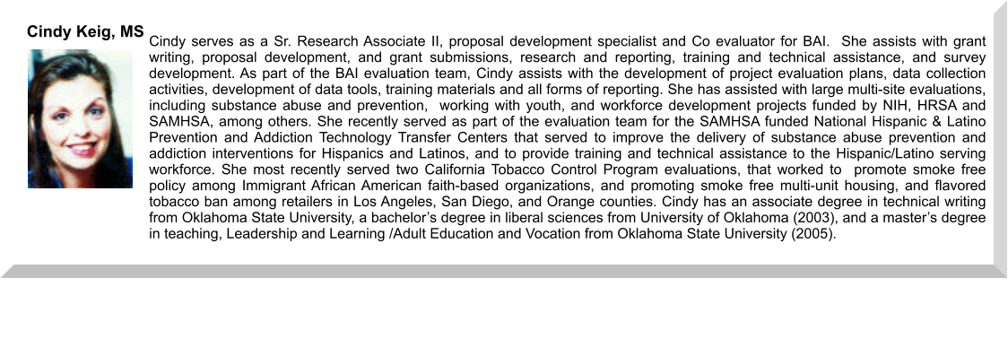 Cindy serves as a Sr. Research Associate II, proposal development specialist and Co evaluator for BAI.  She assists with grant writing, proposal development, and grant submissions, research and reporting, training and technical assistance, and survey development. As part of the BAI evaluation team, Cindy assists with the development of project evaluation plans, data collection activities, development of data tools, training materials and all forms of reporting. She has assisted with large multi-site evaluations, including substance abuse and prevention,  working with youth, and workforce development projects funded by NIH, HRSA and SAMHSA, among others. She recently served as part of the evaluation team for the SAMHSA funded National Hispanic & Latino Prevention and Addiction Technology Transfer Centers that served to improve the delivery of substance abuse prevention and addiction interventions for Hispanics and Latinos, and to provide training and technical assistance to the Hispanic/Latino serving workforce. She most recently served two California Tobacco Control Program evaluations, that worked to  promote smoke free policy among Immigrant African American faith-based organizations, and promoting smoke free multi-unit housing, and flavored tobacco ban among retailers in Los Angeles, San Diego, and Orange counties. Cindy has an associate degree in technical writing from Oklahoma State University, a bachelor’s degree in liberal sciences from University of Oklahoma (2003), and a master’s degree in teaching, Leadership and Learning /Adult Education and Vocation from Oklahoma State University (2005).   Cindy Keig, MS