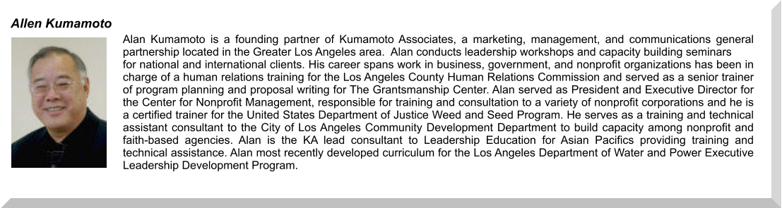 Alan Kumamoto is a founding partner of Kumamoto Associates, a marketing, management, and communications general partnership located in the Greater Los Angeles area.  Alan conducts leadership workshops and capacity building seminars  for national and international clients. His career spans work in business, government, and nonprofit organizations has been in charge of a human relations training for the Los Angeles County Human Relations Commission and served as a senior trainer of program planning and proposal writing for The Grantsmanship Center. Alan served as President and Executive Director for the Center for Nonprofit Management, responsible for training and consultation to a variety of nonprofit corporations and he is a certified trainer for the United States Department of Justice Weed and Seed Program. He serves as a training and technical assistant consultant to the City of Los Angeles Community Development Department to build capacity among nonprofit and faith-based agencies. Alan is the KA lead consultant to Leadership Education for Asian Pacifics providing training and technical assistance. Alan most recently developed curriculum for the Los Angeles Department of Water and Power Executive Leadership Development Program.  Allen Kumamoto
