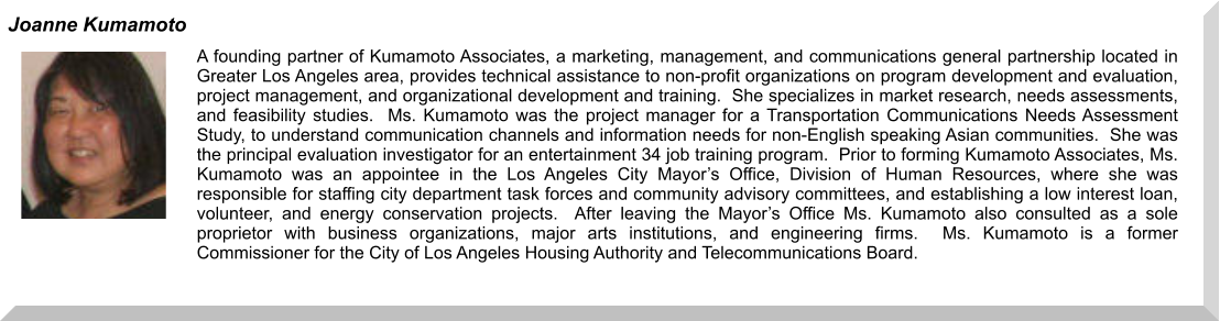 A founding partner of Kumamoto Associates, a marketing, management, and communications general partnership located in Greater Los Angeles area, provides technical assistance to non-profit organizations on program development and evaluation, project management, and organizational development and training.  She specializes in market research, needs assessments, and feasibility studies.  Ms. Kumamoto was the project manager for a Transportation Communications Needs Assessment Study, to understand communication channels and information needs for non-English speaking Asian communities.  She was the principal evaluation investigator for an entertainment 34 job training program.  Prior to forming Kumamoto Associates, Ms. Kumamoto was an appointee in the Los Angeles City Mayor’s Office, Division of Human Resources, where she was responsible for staffing city department task forces and community advisory committees, and establishing a low interest loan, volunteer, and energy conservation projects.  After leaving the Mayor’s Office Ms. Kumamoto also consulted as a sole proprietor with business organizations, major arts institutions, and engineering firms.  Ms. Kumamoto is a former Commissioner for the City of Los Angeles Housing Authority and Telecommunications Board.  Joanne Kumamoto