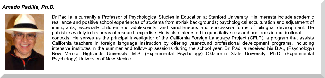 Dr Padilla is currently a Professor of Psychological Studies in Education at Stanford University. His interests include academic resilience and positive school experiences of students from at-risk backgrounds; psychological acculturation and adjustment of immigrants, especially children and adolescents; and simultaneous and successive forms of bilingual development. He publishes widely in his areas of research expertise. He is also interested in quantitative research methods in multicultural  contexts. He serves as the principal investigator of the California Foreign Language Project (CFLP), a program that assists California teachers in foreign language instruction by offering year-round professional development programs, including intensive institutes in the summer and follow-up sessions during the school year. Dr. Padilla received his B.A., (Psychology) New Mexico Highlands University; M.S. (Experimental Psychology) Oklahoma State University; Ph.D. (Experimental Psychology) University of New Mexico.  Amado Padilla, Ph.D.