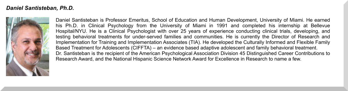 Daniel Santisteban is Professor Emeritus, School of Education and Human Development, University of Miami. He earned his Ph.D. in Clinical Psychology from the University of Miami in 1991 and completed his internship at Bellevue Hospital/NYU. He is a Clinical Psychologist with over 25 years of experience conducting clinical trials, developing, and testing behavioral treatments for under-served families and communities. He is currently the Director of Research and Implementation for Training and Implementation Associates (TIA). He developed the Culturally Informed and Flexible Family Based Treatment for Adolescents (CIFFTA) – an evidence based adaptive adolescent and family behavioral treatment. Dr. Santisteban is the recipient of the American Psychological Association Division 45 Distinguished Career Contributions to Research Award, and the National Hispanic Science Network Award for Excellence in Research to name a few. Daniel Santisteban, Ph.D.