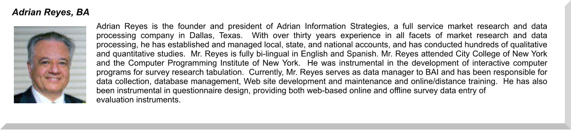 Adrian Reyes is the founder and president of Adrian Information Strategies, a full service market research and data processing company in Dallas, Texas.  With over thirty years experience in all facets of market research and data processing, he has established and managed local, state, and national accounts, and has conducted hundreds of qualitative and quantitative studies.  Mr. Reyes is fully bi-lingual in English and Spanish. Mr. Reyes attended City College of New York and the Computer Programming Institute of New York.  He was instrumental in the development of interactive computer programs for survey research tabulation.  Currently, Mr. Reyes serves as data manager to BAI and has been responsible for data collection, database management, Web site development and maintenance and online/distance training.  He has also been instrumental in questionnaire design, providing both web-based online and offline survey data entry of  evaluation instruments.    Adrian Reyes, BA