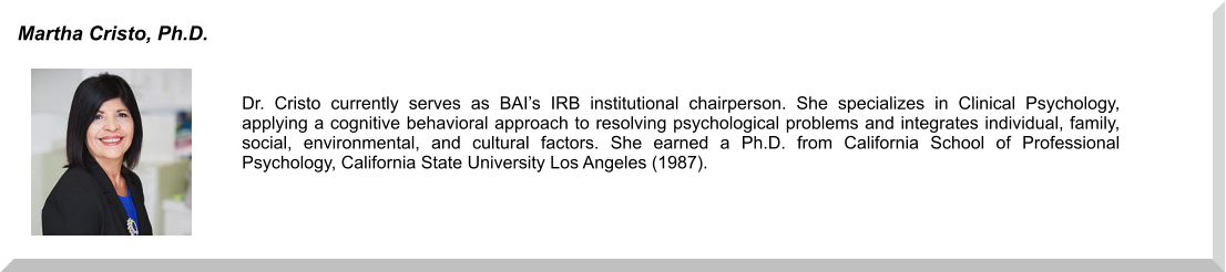 Dr. Cristo currently serves as BAI’s IRB institutional chairperson. She specializes in Clinical Psychology, applying a cognitive behavioral approach to resolving psychological problems and integrates individual, family, social, environmental, and cultural factors. She earned a Ph.D. from California School of Professional Psychology, California State University Los Angeles (1987).  Martha Cristo, Ph.D.