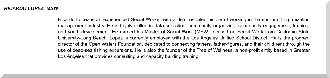 Ricardo Lopez is an experienced Social Worker with a demonstrated history of working in the non-profit organization management industry. He is highly skilled in data collection, community organizing, community engagement, training, and youth development. He earned his Master of Social Work (MSW) focused on Social Work from California State University-Long Beach. Lopez is currently employed with the Los Angeles Unified School District. He is the program director of the Open Waters Foundation, dedicated to connecting fathers, father-figures, and their child(ren) through the use of deep-sea fishing excursions. He is also the founder of the Tree of Wellness, a non-profit entity based in Greater Los Angeles that provides consulting and capacity building training. RICARDO LOPEZ, MSW