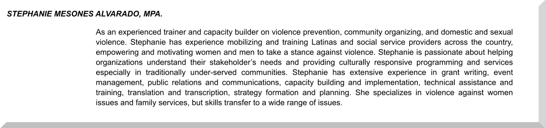 As an experienced trainer and capacity builder on violence prevention, community organizing, and domestic and sexual violence. Stephanie has experience mobilizing and training Latinas and social service providers across the country, empowering and motivating women and men to take a stance against violence. Stephanie is passionate about helping organizations understand their stakeholder’s needs and providing culturally responsive programming and services especially in traditionally under-served communities. Stephanie has extensive experience in grant writing, event management, public relations and communications, capacity building and implementation, technical assistance and training, translation and transcription, strategy formation and planning. She specializes in violence against women issues and family services, but skills transfer to a wide range of issues.  STEPHANIE MESONES ALVARADO, MPA.