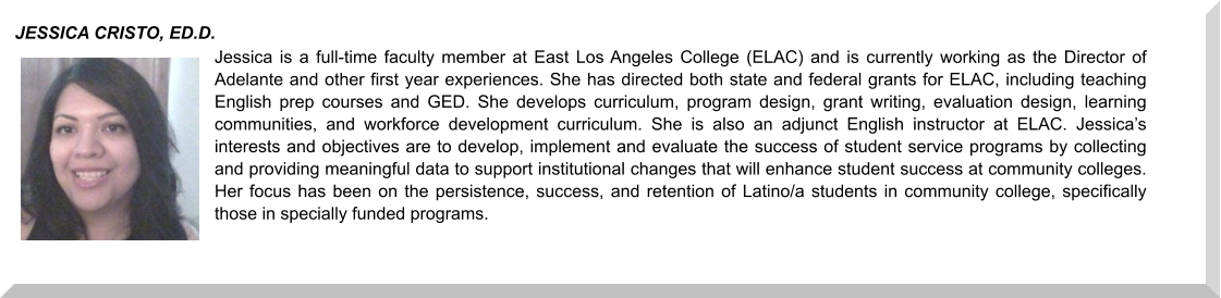 Jessica is a full-time faculty member at East Los Angeles College (ELAC) and is currently working as the Director of Adelante and other first year experiences. She has directed both state and federal grants for ELAC, including teaching English prep courses and GED. She develops curriculum, program design, grant writing, evaluation design, learning communities, and workforce development curriculum. She is also an adjunct English instructor at ELAC. Jessica’s interests and objectives are to develop, implement and evaluate the success of student service programs by collecting and providing meaningful data to support institutional changes that will enhance student success at community colleges. Her focus has been on the persistence, success, and retention of Latino/a students in community college, specifically those in specially funded programs. JESSICA CRISTO, ED.D.