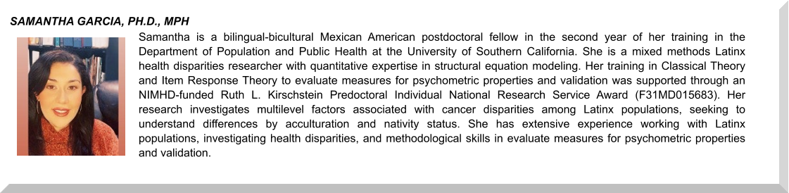 Samantha is a bilingual-bicultural Mexican American postdoctoral fellow in the second year of her training in the Department of Population and Public Health at the University of Southern California. She is a mixed methods Latinx health disparities researcher with quantitative expertise in structural equation modeling. Her training in Classical Theory and Item Response Theory to evaluate measures for psychometric properties and validation was supported through an NIMHD-funded Ruth L. Kirschstein Predoctoral Individual National Research Service Award (F31MD015683). Her research investigates multilevel factors associated with cancer disparities among Latinx populations, seeking to understand differences by acculturation and nativity status. She has extensive experience working with Latinx populations, investigating health disparities, and methodological skills in evaluate measures for psychometric properties and validation.  SAMANTHA GARCIA, PH.D., MPH