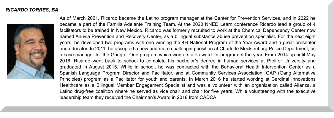 As of March 2021, Ricardo became the Latino program manager at the Center for Prevention Services, and in 2022 he became a part of the Familia Adelante Training Team. At the 2020 NNED Learn conference Ricardo lead a group of 4 facilitators to be trained In New Mexico. Ricardo was formerly recruited to work at the Chemical Dependency Center now named Anuvia Prevention and Recovery Center, as a bilingual substance abuse prevention specialist. For the next eight years, he developed two programs with one winning the 4H National Program of the Year Award and a great presenter and educator. In 2011, he accepted a new and more challenging position at Charlotte Mecklenburg Police Department, as a case manager for the Gang of One program which won a state award for program of the year. From 2014 up until May 2016, Ricardo went back to school to complete his bachelor’s degree in human services at Pfeiffer University and graduated in August 2015. While in school, he was contracted with the Behavioral Health Intervention Center as a Spanish Language Program Director and Facilitator, and at Community Services Association, GAP (Gang Alternative Principles) program as a Facilitator for youth and parents. In March 2016 he started working at Cardinal Innovations Healthcare as a Bilingual Member Engagement Specialist and was a volunteer with an organization called Alianza, a Latino drug-free coalition where he served as vice chair and chair for five years. While volunteering with the executive leadership team they received the Chairman’s Award in 2018 from CADCA. RICARDO TORRES, BA